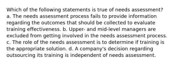 Which of the following statements is true of needs assessment? a. The needs assessment process fails to provide information regarding the outcomes that should be collected to evaluate training effectiveness. b. Upper- and mid-level managers are excluded from getting involved in the needs assessment process. c. The role of the needs assessment is to determine if training is the appropriate solution. d. A company's decision regarding outsourcing its training is independent of needs assessment.