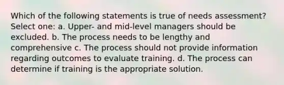 Which of the following statements is true of needs assessment? Select one: a. Upper- and mid-level managers should be excluded. b. The process needs to be lengthy and comprehensive c. The process should not provide information regarding outcomes to evaluate training. d. The process can determine if training is the appropriate solution.