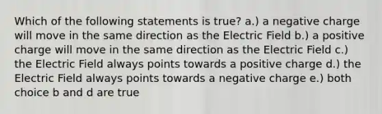 Which of the following statements is true? a.) a negative charge will move in the same direction as the Electric Field b.) a positive charge will move in the same direction as the Electric Field c.) the Electric Field always points towards a positive charge d.) the Electric Field always points towards a negative charge e.) both choice b and d are true