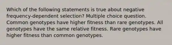 Which of the following statements is true about negative frequency-dependent selection? Multiple choice question. Common genotypes have higher fitness than rare genotypes. All genotypes have the same relative fitness. Rare genotypes have higher fitness than common genotypes.