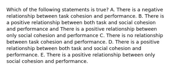 Which of the following statements is true? A. There is a negative relationship between task cohesion and performance. B. There is a positive relationship between both task and social cohesion and performance and There is a positive relationship between only social cohesion and performance C. There is no relationship between task cohesion and performance. D. There is a positive relationship between both task and social cohesion and performance. E. There is a positive relationship between only social cohesion and performance.