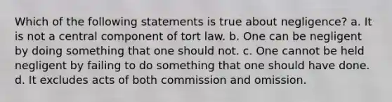 Which of the following statements is true about negligence? a. It is not a central component of tort law. b. One can be negligent by doing something that one should not. c. One cannot be held negligent by failing to do something that one should have done. d. It excludes acts of both commission and omission.