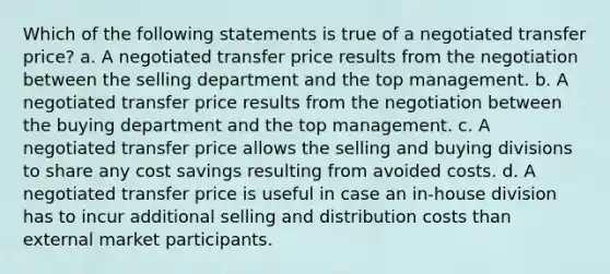 Which of the following statements is true of a negotiated transfer price? a. A negotiated transfer price results from the negotiation between the selling department and the top management. b. A negotiated transfer price results from the negotiation between the buying department and the top management. c. A negotiated transfer price allows the selling and buying divisions to share any cost savings resulting from avoided costs. d. A negotiated transfer price is useful in case an in-house division has to incur additional selling and distribution costs than external market participants.