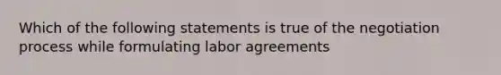 Which of the following statements is true of the negotiation process while formulating labor agreements