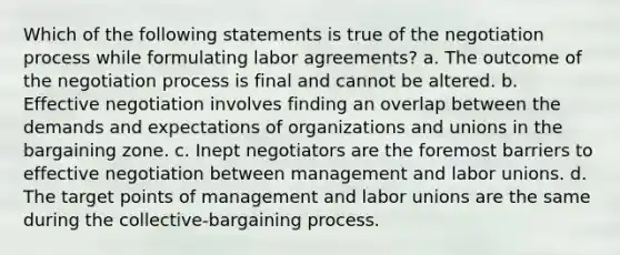 Which of the following statements is true of the negotiation process while formulating labor agreements? a. The outcome of the negotiation process is final and cannot be altered. b. Effective negotiation involves finding an overlap between the demands and expectations of organizations and unions in the bargaining zone. c. Inept negotiators are the foremost barriers to effective negotiation between management and labor unions. d. The target points of management and labor unions are the same during the collective-bargaining process.