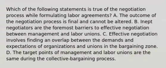 Which of the following statements is true of the negotiation process while formulating labor agreements? A. The outcome of the negotiation process is final and cannot be altered. B. Inept negotiators are the foremost barriers to effective negotiation between management and labor unions. C. Effective negotiation involves finding an overlap between the demands and expectations of organizations and unions in the bargaining zone. D. The target points of management and labor unions are the same during the collective-bargaining process.