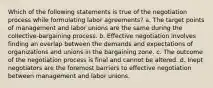 Which of the following statements is true of the negotiation process while formulating labor agreements? a. The target points of management and labor unions are the same during the collective-bargaining process. b. Effective negotiation involves finding an overlap between the demands and expectations of organizations and unions in the bargaining zone. c. The outcome of the negotiation process is final and cannot be altered. d. Inept negotiators are the foremost barriers to effective negotiation between management and labor unions.