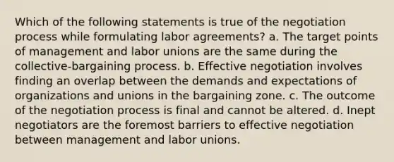 Which of the following statements is true of the negotiation process while formulating labor agreements? a. The target points of management and labor unions are the same during the collective-bargaining process. b. Effective negotiation involves finding an overlap between the demands and expectations of organizations and unions in the bargaining zone. c. The outcome of the negotiation process is final and cannot be altered. d. Inept negotiators are the foremost barriers to effective negotiation between management and labor unions.