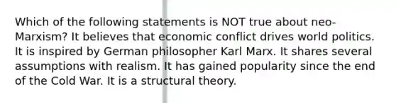 Which of the following statements is NOT true about neo-Marxism? It believes that economic conflict drives world politics. It is inspired by German philosopher Karl Marx. It shares several assumptions with realism. It has gained popularity since the end of the Cold War. It is a structural theory.