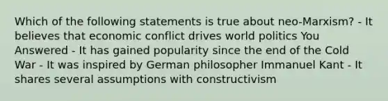 Which of the following statements is true about neo-Marxism? - It believes that economic conflict drives world politics You Answered - It has gained popularity since the end of the Cold War - It was inspired by German philosopher Immanuel Kant - It shares several assumptions with constructivism