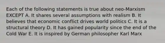 Each of the following statements is true about neo-Marxism EXCEPT A. It shares several assumptions with realism B. It believes that economic conflict drives world politics C. It is a structural theory D. It has gained popularity since the end of the Cold War E. It is inspired by German philosopher Karl Marx