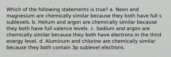 Which of the following statements is true? a. Neon and magnesium are chemically similar because they both have full s sublevels. b. Helium and argon are chemically similar because they both have full valence levels. c. Sodium and argon are chemically similar because they both have electrons in the third energy level. d. Aluminum and chlorine are chemically similar because they both contain 3p sublevel electrons.