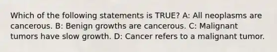 Which of the following statements is TRUE? A: All neoplasms are cancerous. B: Benign growths are cancerous. C: Malignant tumors have slow growth. D: Cancer refers to a malignant tumor.