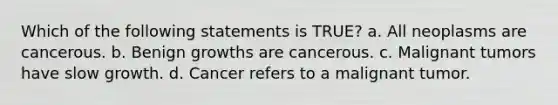 Which of the following statements is TRUE? a. All neoplasms are cancerous. b. Benign growths are cancerous. c. Malignant tumors have slow growth. d. Cancer refers to a malignant tumor.