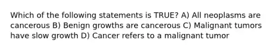 Which of the following statements is TRUE? A) All neoplasms are cancerous B) Benign growths are cancerous C) Malignant tumors have slow growth D) Cancer refers to a malignant tumor