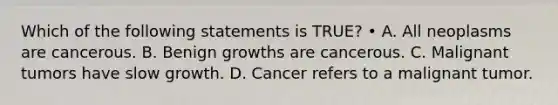 Which of the following statements is TRUE? • A. All neoplasms are cancerous. B. Benign growths are cancerous. C. Malignant tumors have slow growth. D. Cancer refers to a malignant tumor.