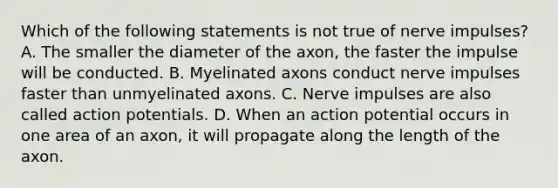 Which of the following statements is not true of nerve impulses? A. The smaller the diameter of the axon, the faster the impulse will be conducted. B. Myelinated axons conduct nerve impulses faster than unmyelinated axons. C. Nerve impulses are also called action potentials. D. When an action potential occurs in one area of an axon, it will propagate along the length of the axon.