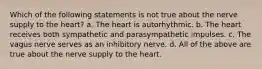 Which of the following statements is not true about the nerve supply to the heart? a. The heart is autorhythmic. b. The heart receives both sympathetic and parasympathetic impulses. c. The vagus nerve serves as an inhibitory nerve. d. All of the above are true about the nerve supply to the heart.