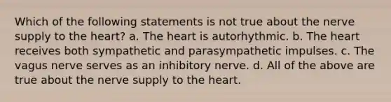 Which of the following statements is not true about the nerve supply to <a href='https://www.questionai.com/knowledge/kya8ocqc6o-the-heart' class='anchor-knowledge'>the heart</a>? a. The heart is autorhythmic. b. The heart receives both sympathetic and parasympathetic impulses. c. The vagus nerve serves as an inhibitory nerve. d. All of the above are true about the nerve supply to the heart.