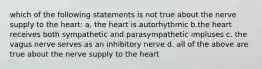 which of the following statements is not true about the nerve supply to the heart: a. the heart is autorhythmic b.the heart receives both sympathetic and parasympathetic impluses c. the vagus nerve serves as an inhibitory nerve d. all of the above are true about the nerve supply to the heart