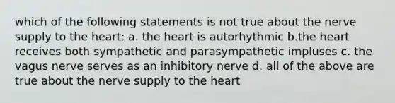 which of the following statements is not true about the nerve supply to the heart: a. the heart is autorhythmic b.the heart receives both sympathetic and parasympathetic impluses c. the vagus nerve serves as an inhibitory nerve d. all of the above are true about the nerve supply to the heart