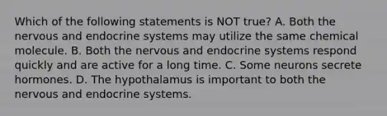 Which of the following statements is NOT true? A. Both the nervous and endocrine systems may utilize the same chemical molecule. B. Both the nervous and endocrine systems respond quickly and are active for a long time. C. Some neurons secrete hormones. D. The hypothalamus is important to both the nervous and endocrine systems.