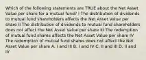 Which of the following statements are TRUE about the Net Asset Value per share for a mutual fund? I The distribution of dividends to mutual fund shareholders affects the Net Asset Value per share II The distribution of dividends to mutual fund shareholders does not affect the Net Asset Value per share III The redemption of mutual fund shares affects the Net Asset Value per share IV The redemption of mutual fund shares does not affect the Net Asset Value per share A. I and III B. I and IV C. II and III D. II and IV