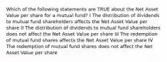 Which of the following statements are TRUE about the Net Asset Value per share for a mutual fund? I The distribution of dividends to mutual fund shareholders affects the Net Asset Value per share II The distribution of dividends to mutual fund shareholders does not affect the Net Asset Value per share III The redemption of mutual fund shares affects the Net Asset Value per share IV The redemption of mutual fund shares does not affect the Net Asset Value per share