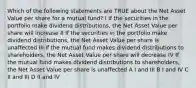 Which of the following statements are TRUE about the Net Asset Value per share for a mutual fund? I If the securities in the portfolio make dividend distributions, the Net Asset Value per share will increase II If the securities in the portfolio make dividend distributions, the Net Asset Value per share is unaffected III If the mutual fund makes dividend distributions to shareholders, the Net Asset Value per share will decrease IV If the mutual fund makes dividend distributions to shareholders, the Net Asset Value per share is unaffected A I and III B I and IV C II and III D II and IV