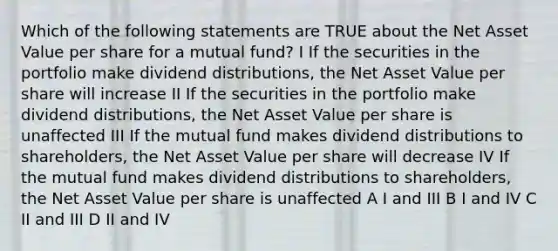 Which of the following statements are TRUE about the Net Asset Value per share for a mutual fund? I If the securities in the portfolio make dividend distributions, the Net Asset Value per share will increase II If the securities in the portfolio make dividend distributions, the Net Asset Value per share is unaffected III If the mutual fund makes dividend distributions to shareholders, the Net Asset Value per share will decrease IV If the mutual fund makes dividend distributions to shareholders, the Net Asset Value per share is unaffected A I and III B I and IV C II and III D II and IV