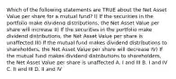 Which of the following statements are TRUE about the Net Asset Value per share for a mutual fund? I) If the securities in the portfolio make dividend distributions, the Net Asset Value per share will increase II) If the securities in the portfolio make dividend distributions, the Net Asset Value per share is unaffected III) If the mutual fund makes dividend distributions to shareholders, the Net Asset Value per share will decrease IV) If the mutual fund makes dividend distributions to shareholders, the Net Asset Value per share is unaffected A. I and III B. I and IV C. II and III D. II and IV