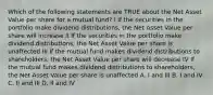 Which of the following statements are TRUE about the Net Asset Value per share for a mutual fund? I If the securities in the portfolio make dividend distributions, the Net Asset Value per share will increase II If the securities in the portfolio make dividend distributions, the Net Asset Value per share is unaffected III If the mutual fund makes dividend distributions to shareholders, the Net Asset Value per share will decrease IV If the mutual fund makes dividend distributions to shareholders, the Net Asset Value per share is unaffected A. I and III B. I and IV C. II and III D. II and IV