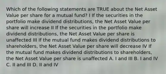 Which of the following statements are TRUE about the Net Asset Value per share for a mutual fund? I If the securities in the portfolio make dividend distributions, the Net Asset Value per share will increase II If the securities in the portfolio make dividend distributions, the Net Asset Value per share is unaffected III If the mutual fund makes dividend distributions to shareholders, the Net Asset Value per share will decrease IV If the mutual fund makes dividend distributions to shareholders, the Net Asset Value per share is unaffected A. I and III B. I and IV C. II and III D. II and IV