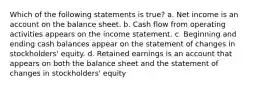 Which of the following statements is true? a. Net income is an account on the balance sheet. b. Cash flow from operating activities appears on the income statement. c. Beginning and ending cash balances appear on the statement of changes in stockholders' equity. d. Retained earnings is an account that appears on both the balance sheet and the statement of changes in stockholders' equity