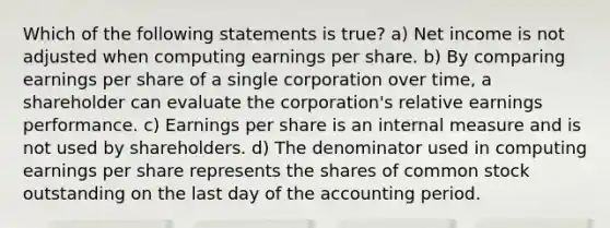 Which of the following statements is true? a) Net income is not adjusted when computing earnings per share. b) By comparing earnings per share of a single corporation over time, a shareholder can evaluate the corporation's relative earnings performance. c) Earnings per share is an internal measure and is not used by shareholders. d) The denominator used in computing earnings per share represents the shares of common stock outstanding on the last day of the accounting period.