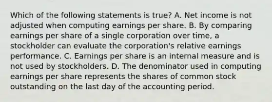 Which of the following statements is true? A. Net income is not adjusted when computing earnings per share. B. By comparing earnings per share of a single corporation over time, a stockholder can evaluate the corporation's relative earnings performance. C. Earnings per share is an internal measure and is not used by stockholders. D. The denominator used in computing earnings per share represents the shares of common stock outstanding on the last day of the accounting period.