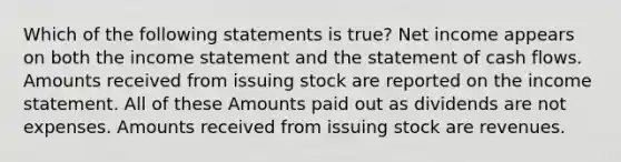 Which of the following statements is true? Net income appears on both the income statement and the statement of cash flows. Amounts received from issuing stock are reported on the income statement. All of these Amounts paid out as dividends are not expenses. Amounts received from issuing stock are revenues.