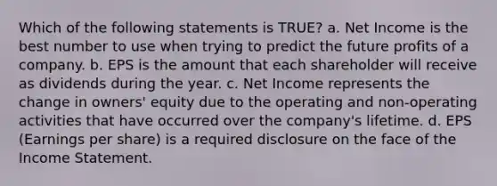 Which of the following statements is TRUE? a. Net Income is the best number to use when trying to predict the future profits of a company. b. EPS is the amount that each shareholder will receive as dividends during the year. c. Net Income represents the change in owners' equity due to the operating and non-operating activities that have occurred over the company's lifetime. d. EPS (Earnings per share) is a required disclosure on the face of the Income Statement.