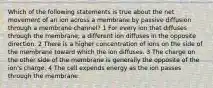 Which of the following statements is true about the net movement of an ion across a membrane by passive diffusion through a membrane channel? 1 For every ion that diffuses through the membrane, a different ion diffuses in the opposite direction. 2 There is a higher concentration of ions on the side of the membrane toward which the ion diffuses. 3 The charge on the other side of the membrane is generally the opposite of the ion's charge. 4 The cell expends energy as the ion passes through the membrane.