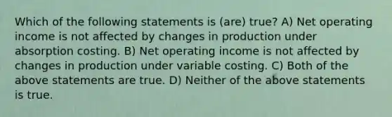 Which of the following statements is (are) true? A) Net operating income is not affected by changes in production under absorption costing. B) Net operating income is not affected by changes in production under variable costing. C) Both of the above statements are true. D) Neither of the above statements is true.