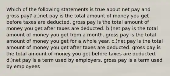 Which of the following statements is true about net pay and gross pay? a.)net pay is the total amount of money you get before taxes are deducted. gross pay is the total amount of money you get after taxes are deducted. b.)net pay is the total amount of money you get from a month. gross pay is the total amount of money you get for a whole year. c.)net pay is the total amount of money you get after taxes are deducted. gross pay is the total amount of money you get before taxes are deducted. d.)net pay is a term used by employers. gross pay is a term used by employees