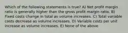 Which of the following statements is true? A) Net profit margin ratio is generally higher than the gross profit margin ratio. B) Fixed costs change in total as volume increases. C) Total variable costs decrease as volume increases. D) Variable costs per unit increase as volume increases. E) None of the above