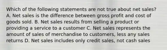 Which of the following statements are not true about net sales? A. Net sales is the difference between gross profit and cost of goods sold. B. Net sales results from selling a product or providing a service to a customer C. Net sales represents the amount of sales of merchandise to customers, less any sales returns D. Net sales includes only credit sales, not cash sales