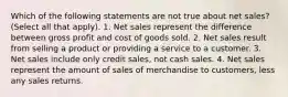 Which of the following statements are not true about net sales? (Select all that apply). 1. Net sales represent the difference between gross profit and cost of goods sold. 2. Net sales result from selling a product or providing a service to a customer. 3. Net sales include only credit sales, not cash sales. 4. Net sales represent the amount of sales of merchandise to customers, less any sales returns.