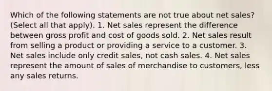 Which of the following statements are not true about net sales? (Select all that apply). 1. Net sales represent the difference between gross profit and cost of goods sold. 2. Net sales result from selling a product or providing a service to a customer. 3. Net sales include only credit sales, not cash sales. 4. Net sales represent the amount of sales of merchandise to customers, less any sales returns.