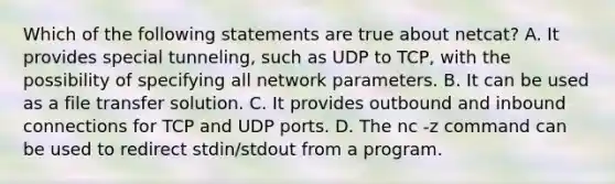 Which of the following statements are true about netcat? A. It provides special tunneling, such as UDP to TCP, with the possibility of specifying all network parameters. B. It can be used as a file transfer solution. C. It provides outbound and inbound connections for TCP and UDP ports. D. The nc -z command can be used to redirect stdin/stdout from a program.