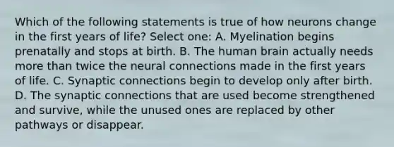 Which of the following statements is true of how neurons change in the first years of life? Select one: A. Myelination begins prenatally and stops at birth. B. The human brain actually needs more than twice the neural connections made in the first years of life. C. Synaptic connections begin to develop only after birth. D. The synaptic connections that are used become strengthened and survive, while the unused ones are replaced by other pathways or disappear.