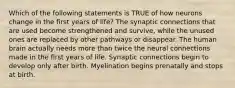 Which of the following statements is TRUE of how neurons change in the first years of life? The synaptic connections that are used become strengthened and survive, while the unused ones are replaced by other pathways or disappear. The human brain actually needs more than twice the neural connections made in the first years of life. Synaptic connections begin to develop only after birth. Myelination begins prenatally and stops at birth.