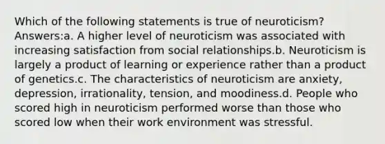 Which of the following statements is true of neuroticism? Answers:a. A higher level of neuroticism was associated with increasing satisfaction from social relationships.b. Neuroticism is largely a product of learning or experience rather than a product of genetics.c. The characteristics of neuroticism are anxiety, depression, irrationality, tension, and moodiness.d. People who scored high in neuroticism performed worse than those who scored low when their work environment was stressful.