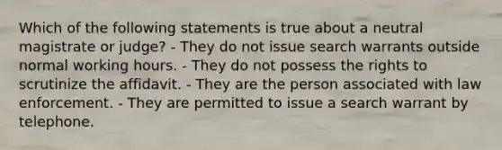 Which of the following statements is true about a neutral magistrate or judge? - They do not issue search warrants outside normal working hours. - They do not possess the rights to scrutinize the affidavit. - They are the person associated with law enforcement. - They are permitted to issue a search warrant by telephone.